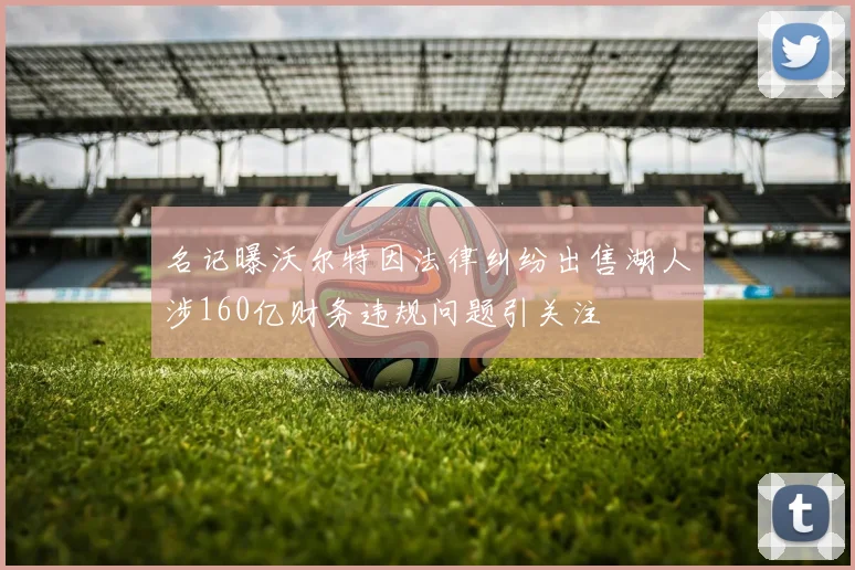 名记曝沃尔特因法律纠纷出售湖人涉160亿财务违规问题引关注
