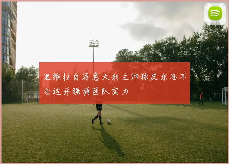 里维拉自荐意大利主帅称皮尔洛不合适并强调团队实力
