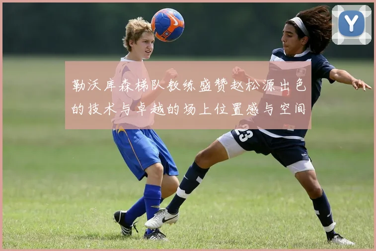 勒沃库森梯队教练盛赞赵松源出色的技术与卓越的场上位置感与空间感
