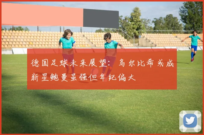 德国足球未来展望：乌尔比希或成新星鲍曼虽强但年纪偏大
